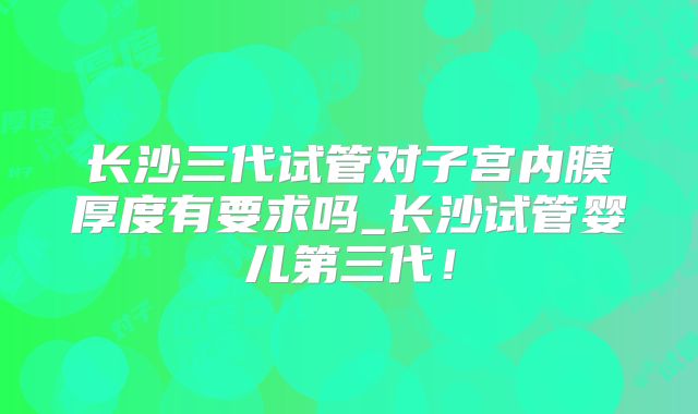 长沙三代试管对子宫内膜厚度有要求吗_长沙试管婴儿第三代！