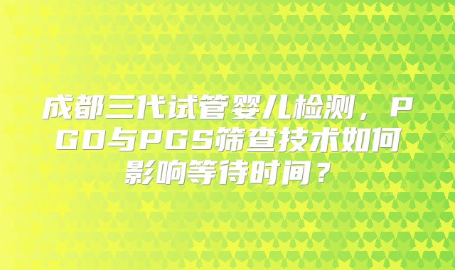 成都三代试管婴儿检测,PGD与PGS筛查技术如何影响等待时间?