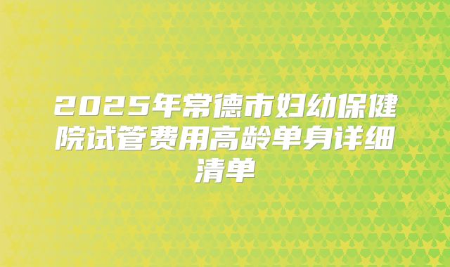 2025年常德市妇幼保健院试管费用高龄单身详细清单