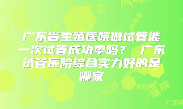 广东省生殖医院做试管能一次试管成功率吗? 广东试管医院综合实力好的是哪家