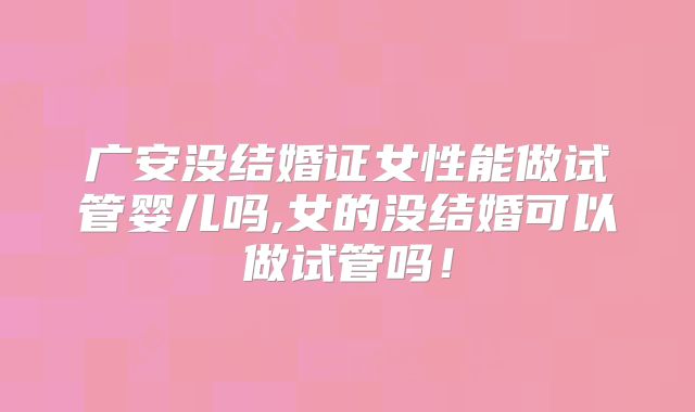 广安没结婚证女性能做试管婴儿吗,女的没结婚可以做试管吗！