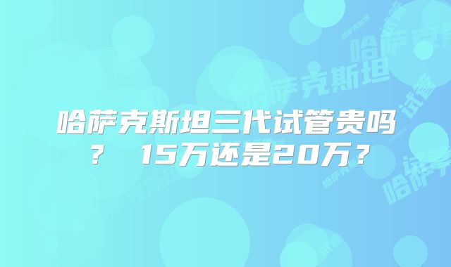 哈萨克斯坦三代试管贵吗? 15万还是20万?