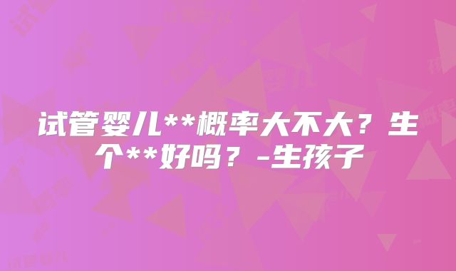 试管婴儿**概率大不大？生个**好吗？-生孩子