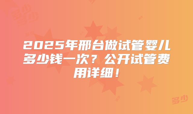 2025年邢台做试管婴儿多少钱一次？公开试管费用详细！