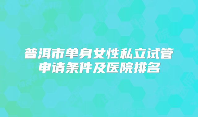 普洱市单身女性私立试管申请条件及医院排名