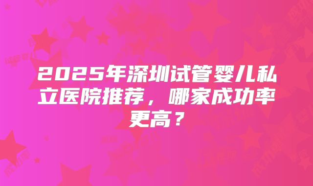 2025年深圳试管婴儿私立医院推荐,哪家成功率更高?
