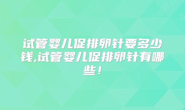 试管婴儿促排卵针要多少钱,试管婴儿促排卵针有哪些！