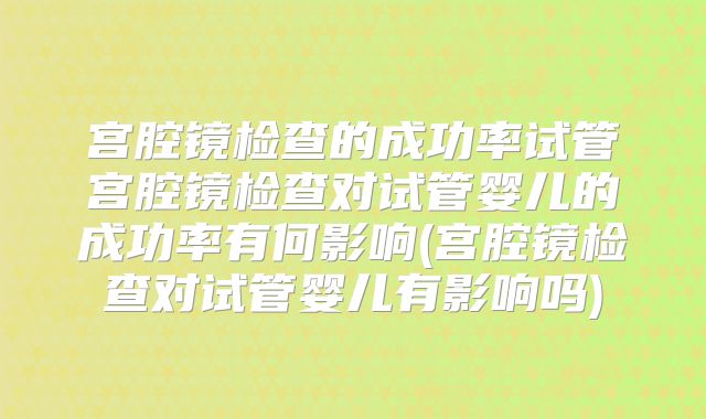 宫腔镜检查的成功率试管宫腔镜检查对试管婴儿的成功率有何影响(宫腔镜检查对试管婴儿有影响吗)