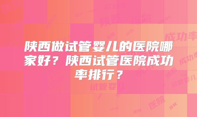 陕西做试管婴儿的医院哪家好?陕西试管医院成功率排行?