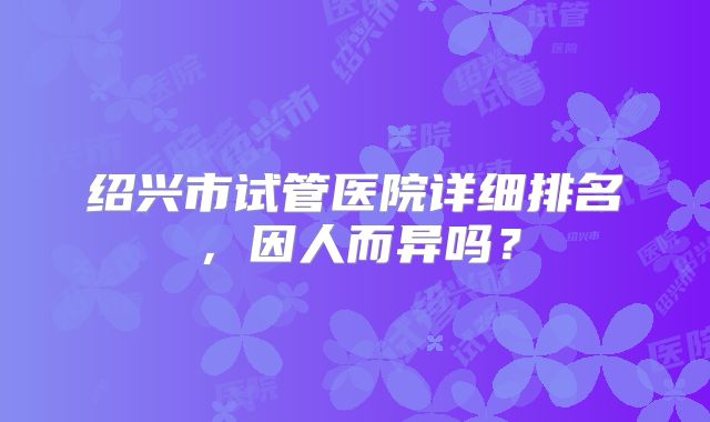 绍兴市试管医院详细排名,因人而异吗?