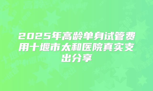 2025年高龄单身试管费用十堰市太和医院真实支出分享