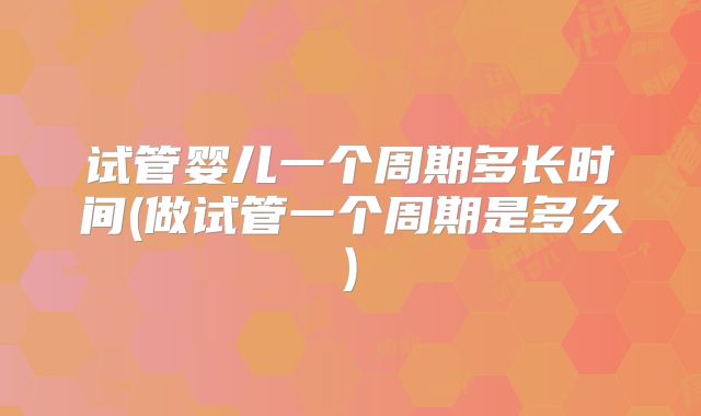 试管婴儿一个周期多长时间(做试管一个周期是多久)