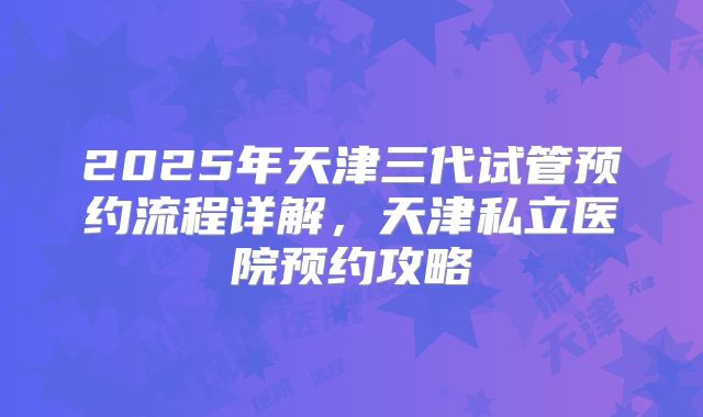 2025年天津三代试管预约流程详解,天津私立医院预约攻略