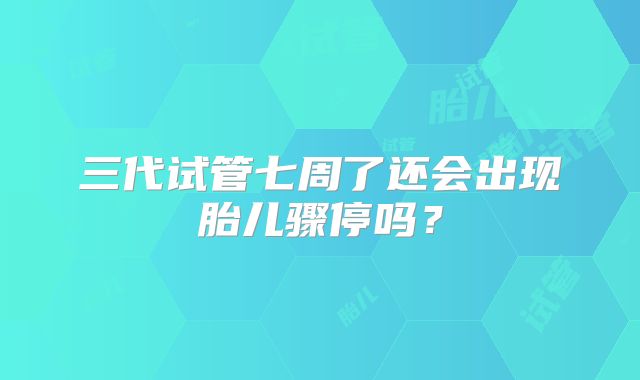 三代试管七周了还会出现胎儿骤停吗?