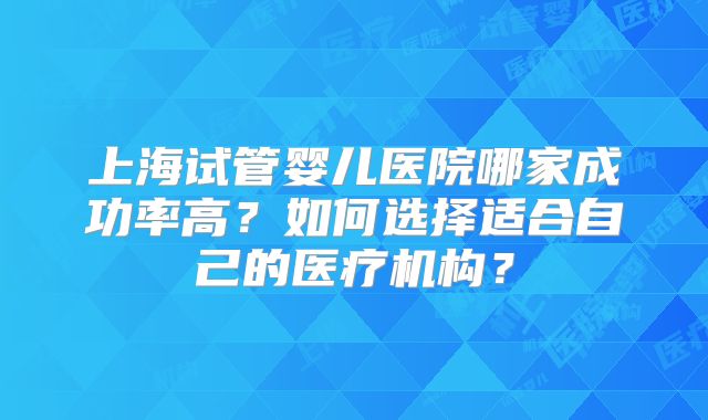 上海试管婴儿医院哪家成功率高?如何选择适合自己的医疗机构?
