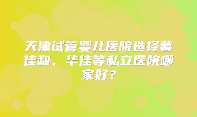天津试管婴儿医院选择暮佳和、华佳等私立医院哪家好?