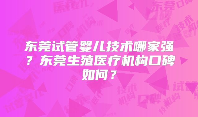 东莞试管婴儿技术哪家强?东莞生殖医疗机构口碑如何?