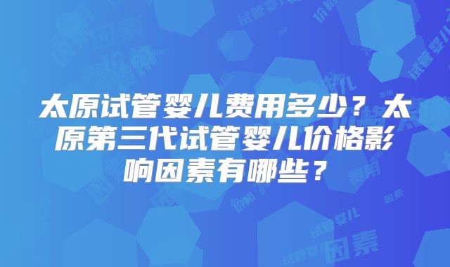 太原试管婴儿费用多少？太原第三代试管婴儿价格影响因素有哪些？