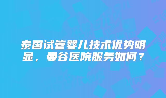 泰国试管婴儿技术优势明显，曼谷医院服务如何？
