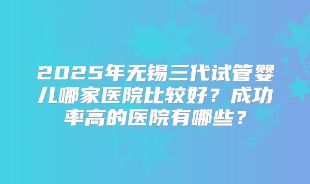 2025年无锡三代试管婴儿哪家医院比较好？成功率高的医院有哪些？