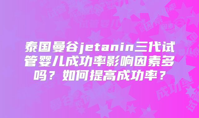 泰国曼谷jetanin三代试管婴儿成功率影响因素多吗?如何提高成功率?
