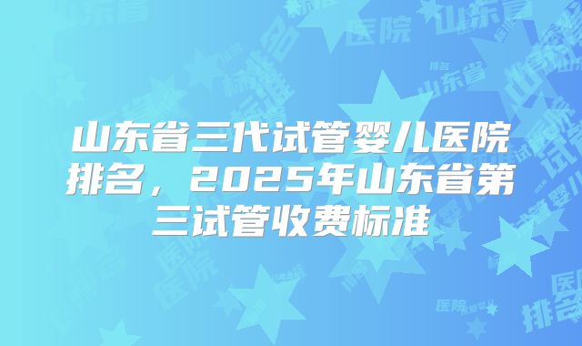 山东省三代试管婴儿医院排名,2025年山东省第三试管收费标准