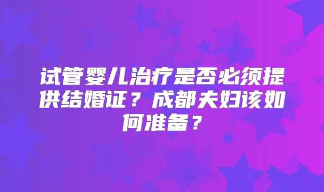 试管婴儿治疗是否必须提供结婚证？成都夫妇该如何准备？