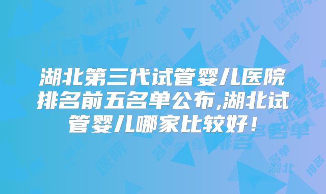 湖北第三代试管婴儿医院排名前五名单公布,湖北试管婴儿哪家比较好！