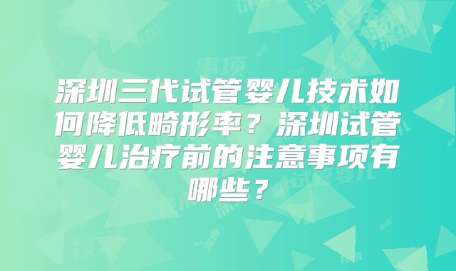 深圳三代试管婴儿技术如何降低畸形率？深圳试管婴儿治疗前的注意事项有哪些？