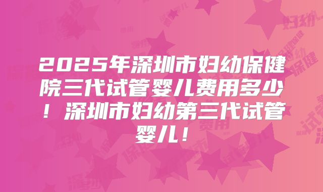2025年深圳市妇幼保健院三代试管婴儿费用多少!深圳市妇幼第三代试管婴儿!