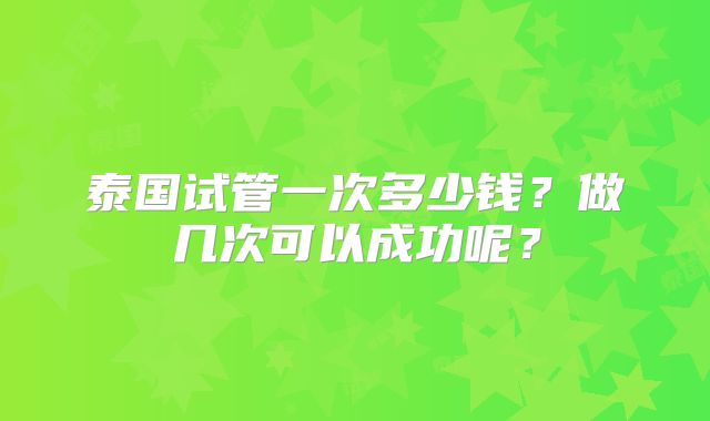 泰国试管一次多少钱？做几次可以成功呢？
