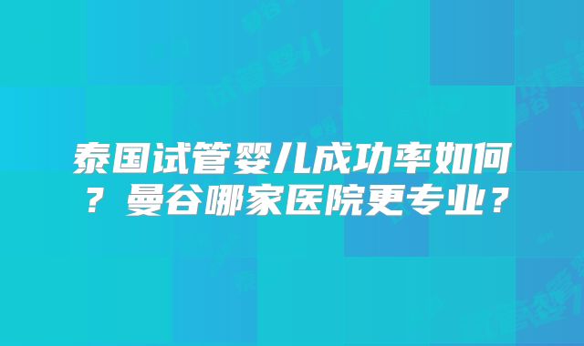 泰国试管婴儿成功率如何？曼谷哪家医院更专业？