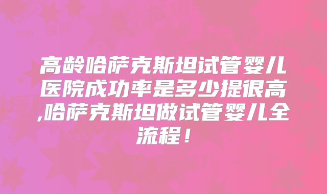 高龄哈萨克斯坦试管婴儿医院成功率是多少提很高,哈萨克斯坦做试管婴儿全流程!