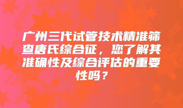 广州三代试管技术精准筛查唐氏综合征,您了解其准确性及综合评估的重要性吗?
