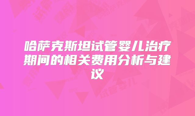 哈萨克斯坦试管婴儿治疗期间的相关费用分析与建议