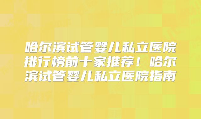 哈尔滨试管婴儿私立医院排行榜前十家推荐!哈尔滨试管婴儿私立医院指南