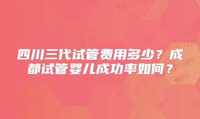 四川三代试管费用多少？成都试管婴儿成功率如何？
