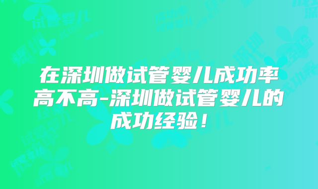 在深圳做试管婴儿成功率高不高-深圳做试管婴儿的成功经验！
