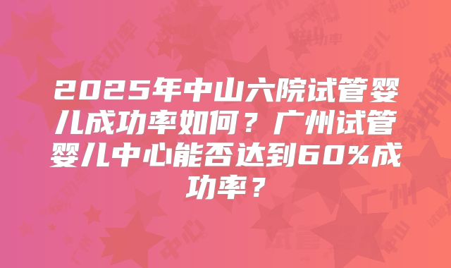 2025年中山六院试管婴儿成功率如何？广州试管婴儿中心能否达到60%成功率？