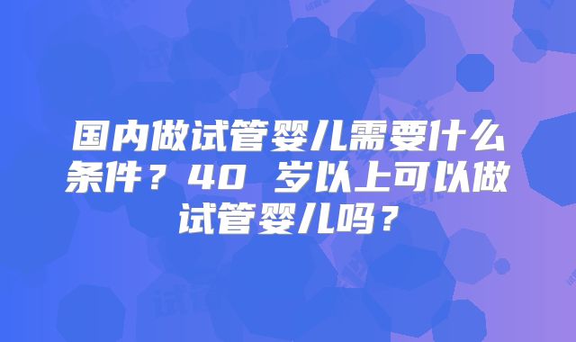 国内做试管婴儿需要什么条件？40 岁以上可以做试管婴儿吗？