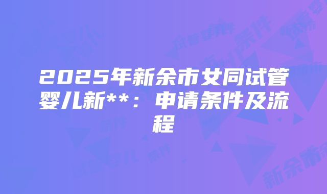 2025年新余市女同试管婴儿新**:申请条件及流程