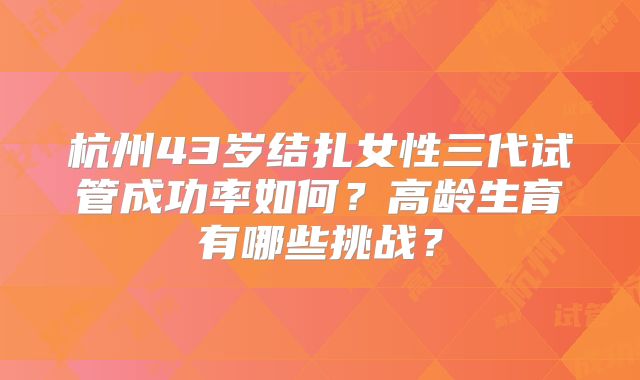 杭州43岁结扎女性三代试管成功率如何？高龄生育有哪些挑战？