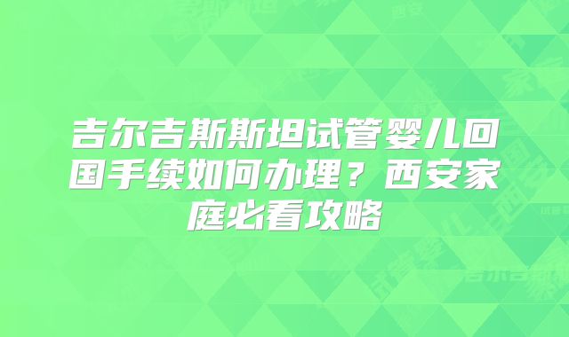 吉尔吉斯斯坦试管婴儿回国手续如何办理？西安家庭必看攻略