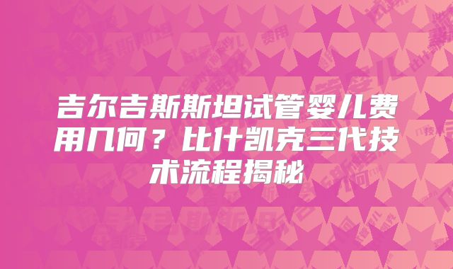 吉尔吉斯斯坦试管婴儿费用几何?比什凯克三代技术流程揭秘