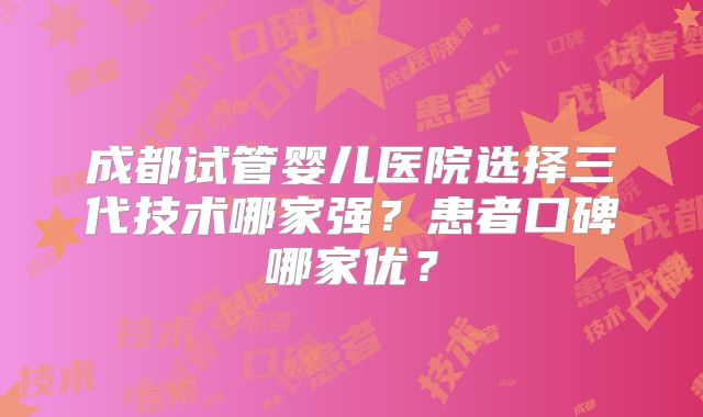 成都试管婴儿医院选择三代技术哪家强?患者口碑哪家优?