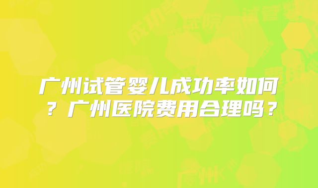 广州试管婴儿成功率如何?广州医院费用合理吗?