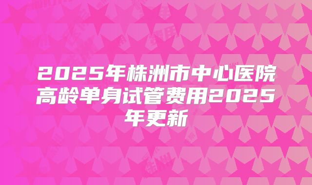 2025年株洲市中心医院高龄单身试管费用2025年更新