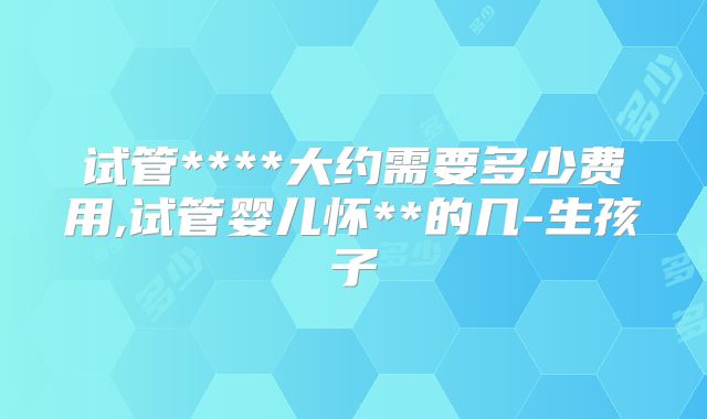 试管****大约需要多少费用,试管婴儿怀**的几-生孩子