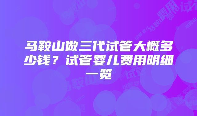 马鞍山做三代试管大概多少钱?试管婴儿费用明细一览