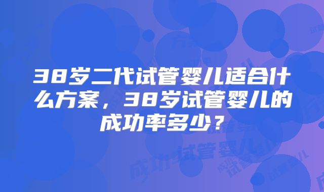 38岁二代试管婴儿适合什么方案,38岁试管婴儿的成功率多少?